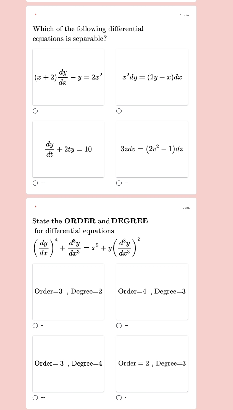 Which of the following differential
equations is separable?
(x+2) dy/dx -y=2x^2 x^2dy=(2y+x)dx
 dy/dt +2ty=10
3zdv=(2v^2-1)dz
----
1 point
State the ORDER and DEGREE
for differential equations
( dy/dx )^4+ d^3y/dx^3 =x^5+y( d^3y/dx^3 )^2
Order =3 , Degree =2 Order =4 , Degree =3
Order =3 , Degree =4 Order =2 , Degree =3
----