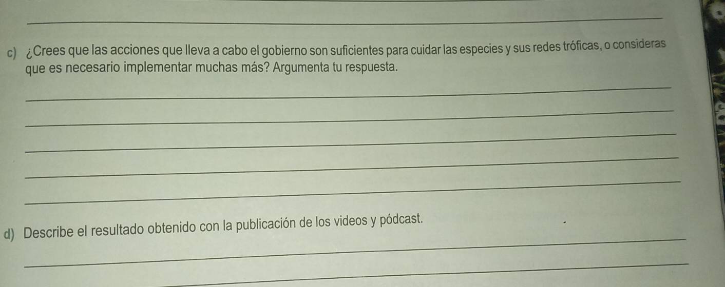 ¿Crees que las acciones que lleva a cabo el gobierno son suficientes para cuidar las especies y sus redes tróficas, o consideras 
que es necesario implementar muchas más? Argumenta tu respuesta. 
_ 
_ 
_ 
_ 
_ 
_ 
d) Describe el resultado obtenido con la publicación de los videos y pódcast. 
_