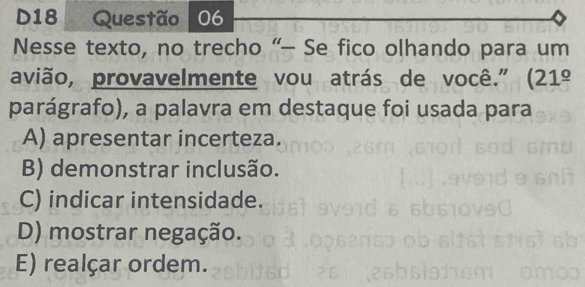 D18 Questão 06
Nesse texto, no trecho “- Se fico olhando para um
avião, provavelmente vou atrás de você." (21^(_ circ)
parágrafo), a palavra em destaque foi usada para
A) apresentar incerteza.
B) demonstrar inclusão.
C) indicar intensidade.
D) mostrar negação.
E) realçar ordem.