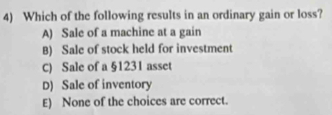 Which of the following results in an ordinary gain or loss?
A) Sale of a machine at a gain
B) Sale of stock held for investment
C) Sale of a §1231 asset
D) Sale of inventory
E) None of the choices are correct.