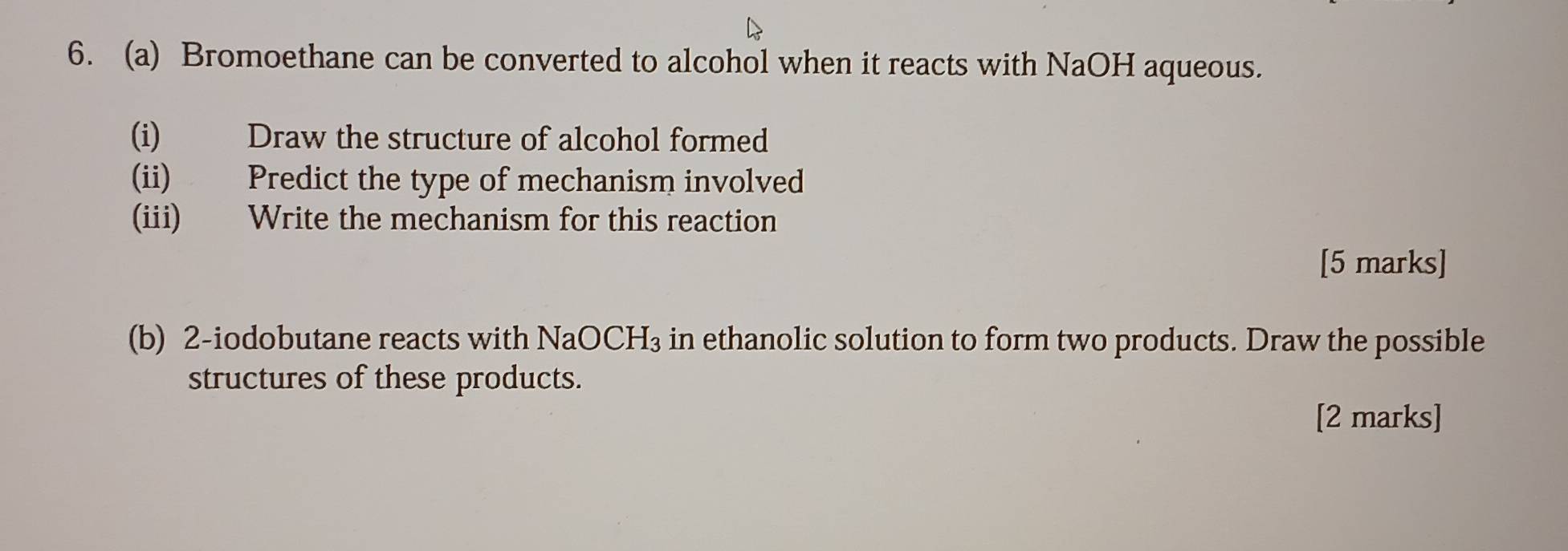 Bromoethane can be converted to alcohol when it reacts with NaOH aqueous. 
(i) Draw the structure of alcohol formed 
(ii) Predict the type of mechanism involved 
(iii) Write the mechanism for this reaction 
[5 marks] 
(b) 2-iodobutane reacts with NaOCH_3 s in ethanolic solution to form two products. Draw the possible 
structures of these products. 
[2 marks]