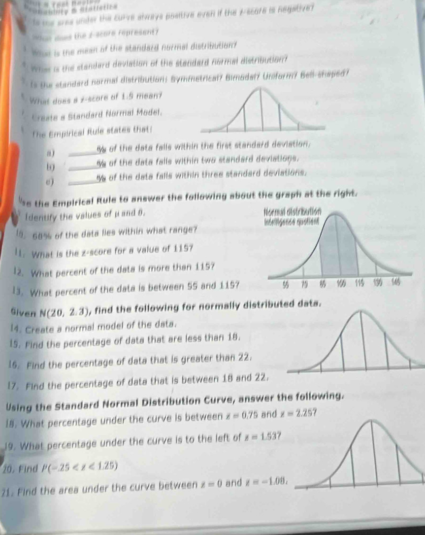 is the ares under the curve slways positive even if the 7 -scure is Regative? 
noe does the I-scure represent? 
What is the mean of the standard normal distribution? 
what is the standard deviation of the standard normal distribution? 
* is the standard normal distribution: Symmetrical? Bimodalf Unform/ Bell-shaped? 
Wht does a 2 -score of 1.5 mean? 
Create a Standard Normal Model. 
The Empirical Rule states that: 
a) _ % y of the data falls within the first standard deviation. 
b9 _ % of the data falls within two standard deviations. 
0) _ % s of the data falls within three standard deviations. 
s the Empirical Rule to answer the following about the graph at the right. 
Identify the values of μ and 0. 
15. 68% s of the data lies within what range? 
I1. What is the z-score for a value of 1157
12. What percent of the data is more than 115? 
13. What percent of the data is between 55 and 115? 
Given N(20,2.3) , find the following for normally distributed data. 
14. Create a normal model of the data. 
15. Find the percentage of data that are less than 18, 
16. Find the percentage of data that is greater than 22. 
17. Find the percentage of data that is between 18 and 22. 
Using the Standard Normal Distribution Curve, answer the following. 
18. What percentage under the curve is between z=0.75 and z=2.25
19. What percentage under the curve is to the left of z=1.53
20. Find P(-25
21. Find the area under the curve between z=0 and z=-1.08.