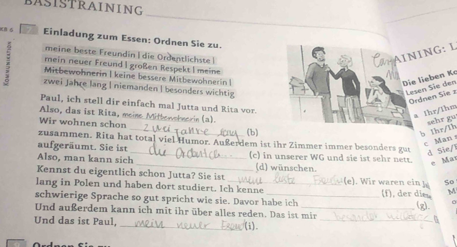 BASISTRAINING 
KB 6 Einladung zum Essen: Ordnen Sie zu. 
meine beste Freundin | die Ordentlichste | 
NG: L 
z Mitbewohnerin | keine bessere Mitbewohnerin |eben Kc 
mein neuer Freund | großen Respekt | meine 
zwei Jahre lang | niemanden | besonders wichtig 
n Sie den 
nen Sie z 
Paul, ich stell dir einfach mal Jutta und Rita vor. 
Also, das ist R ita, mei rin (a). 
Ihr/Ihm 
_ 
Wir wohnen schon_ 
(b) 
b Ihr/Ih sehr gu 
c Man s 
zusammen. Rita hat total viel Humor. Außerdem ist ihr Zimmer immer besonders gut d Sie/I 
aufgeräumt. Sie ist _(c) in unserer WG und sie ist sehr nett. e Mar 
Also, man kann sich_ (d) wünschen. 
Kennst du eigentlich schon Jutta? Sie ist (e). Wir waren ein J So 
lang in Polen und haben dort studiert. Ich kenne (f), der dies M 
schwierige Sprache so gut spricht wie sie. Davor habe ich 
(g). o 
Und außerdem kann ich mit ihr über alles reden. Das ist mir 
Und das ist Paul, _(i)._