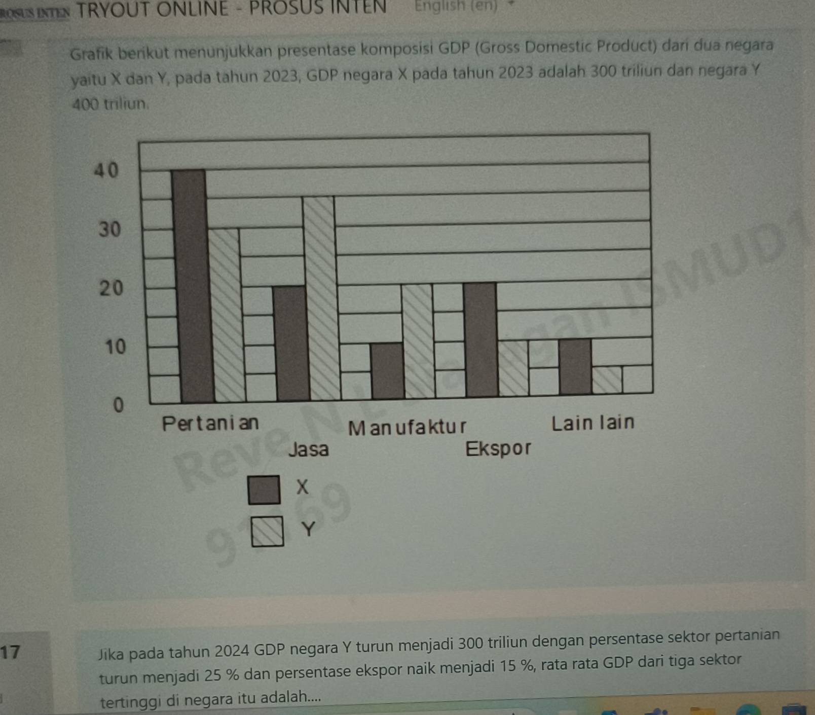 OSUS INTEN TRYOUT ONLINE - PROSUS INTEN English (en) 
Grafik berikut menunjukkan presentase komposisi GDP (Gross Domestic Product) dari dua negara 
yaitu X dan Y, pada tahun 2023, GDP negara X pada tahun 2023 adalah 300 triliun dan negara Y
400 triliun.
beginarrayr □ x □ Yendarray
17 
Jika pada tahun 2024 GDP negara Y turun menjadi 300 triliun dengan persentase sektor pertanian 
turun menjadi 25 % dan persentase ekspor naik menjadi 15 %, rata rata GDP dari tiga sektor 
tertinggi di negara itu adalah....