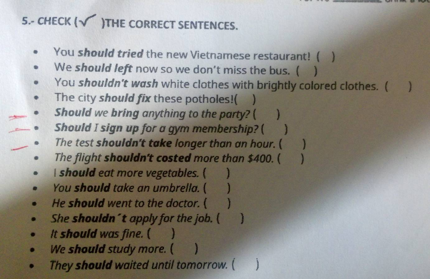 5.- CHECK (√ )THE CORRECT SENTENCES. 
You should tried the new Vietnamese restaurant! ( 
We should left now so we don't miss the bus. ( 
You shouldn't wash white clothes with brightly colored clothes. ( 
The city should fix these potholes!( ) 
Should we bring anything to the party? ( ) 
Should I sign up for a gym membership? ( 
The test shouldn't take longer than an hour. ( ) 
The flight shouldn't costed more than $400. ( ) 
I should eat more vegetables. ( ) 
You should take an umbrella. ( ⅱⅱ ) 
He should went to the doctor. ( ) 
She shouldn´t apply for the job. ( ] 
It should was fine. ( 
We should study more. ( ) 
They should waited until tomorrow. ( 1