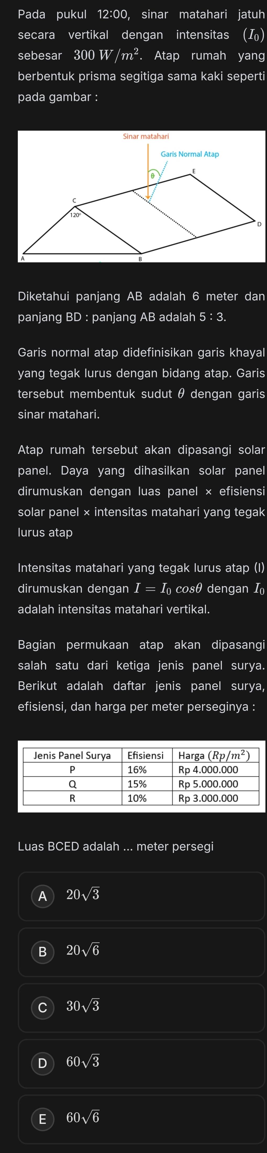 Pada pukul 12:00, sinar matahari jatuh
secara vertikal dengan intensitas ()
sebesar 300W/m^2. Atap rumah yang
berbentuk prisma segitiga sama kaki seperti
pada gambar :
Diketahui panjang AB adalah 6 meter dan
panjang BD : panjang AB adalah ! :3.
Garis normal atap didefinisikan garis khayal
yang tegak lurus dengan bidang atap. Garis
tersebut membentuk sudut θ dengan garis
sinar matahari.
Atap rumah tersebut akan dipasangi solar
panel. Daya yang dihasilkan solar panel
dirumuskan dengan luas panel × efisiensi
solar panel × intensitas matahari yang tegak
lurus atap
Intensitas matahari yang tegak lurus atap (I)
dirumuskan dengan I = I cosθ dengan I
adalah intensitas matahari vertikal.
Bagian permukaan atap akan dipasangi
salah satu dari ketiga jenis panel surya.
Berikut adalah daftar jenis panel surya,
efisiensi, dan harga per meter perseginya :
Luas BCED adalah ... meter persegi
20sqrt(3)
20sqrt(6)
30sqrt(3)
60sqrt(3)
60sqrt(6)