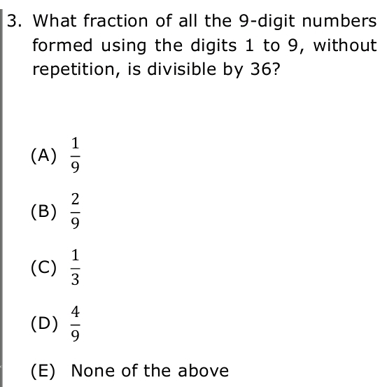 What fraction of all the 9 -digit numbers
formed using the digits 1 to 9, without
repetition, is divisible by 36?
(A)  1/9 
(B)  2/9 
(C)  1/3 
(D)  4/9 
(E) None of the above