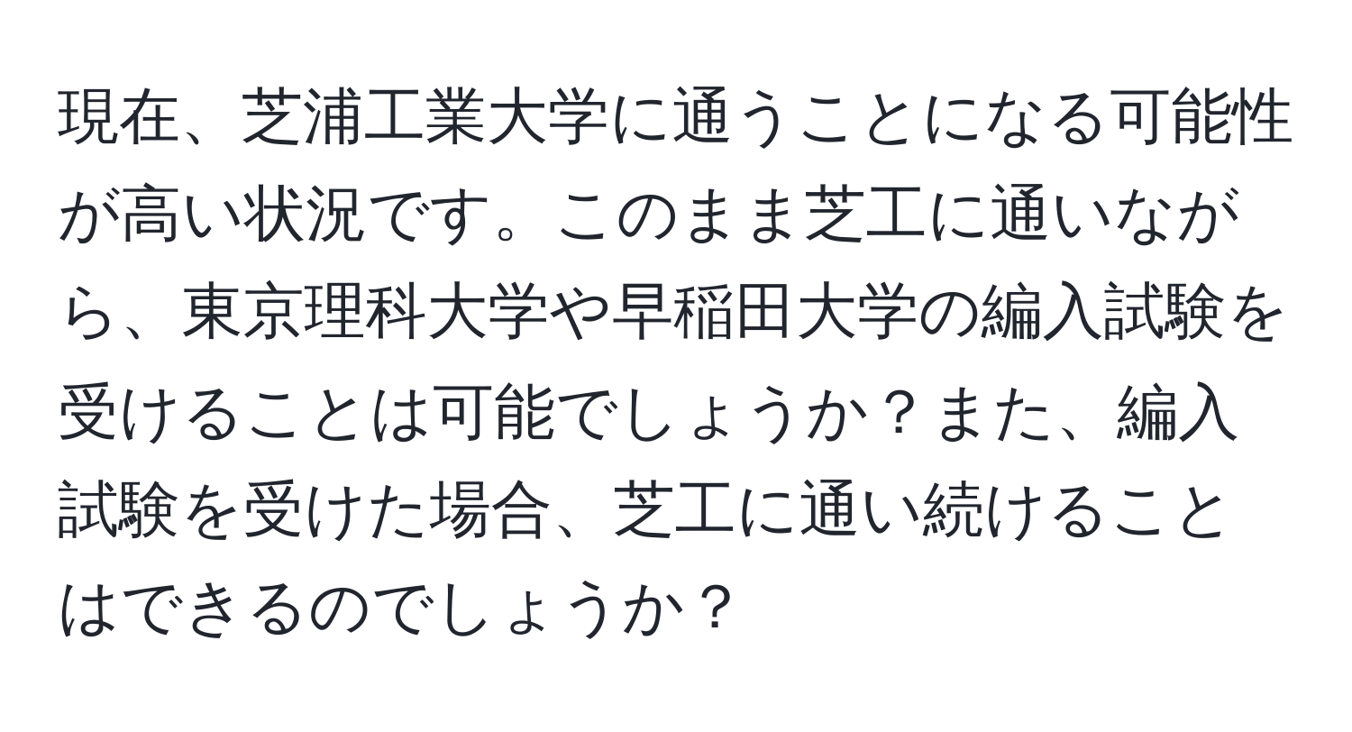 現在、芝浦工業大学に通うことになる可能性が高い状況です。このまま芝工に通いながら、東京理科大学や早稲田大学の編入試験を受けることは可能でしょうか？また、編入試験を受けた場合、芝工に通い続けることはできるのでしょうか？