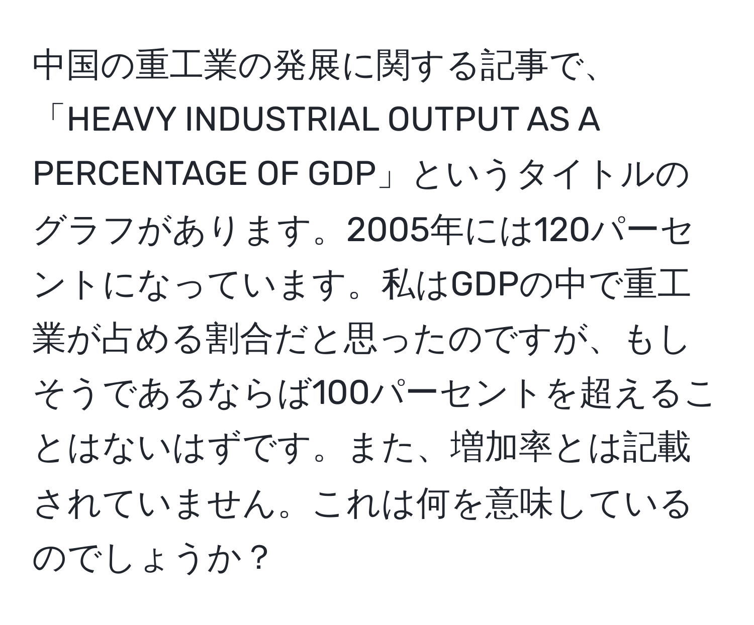 中国の重工業の発展に関する記事で、「HEAVY INDUSTRIAL OUTPUT AS A PERCENTAGE OF GDP」というタイトルのグラフがあります。2005年には120パーセントになっています。私はGDPの中で重工業が占める割合だと思ったのですが、もしそうであるならば100パーセントを超えることはないはずです。また、増加率とは記載されていません。これは何を意味しているのでしょうか？