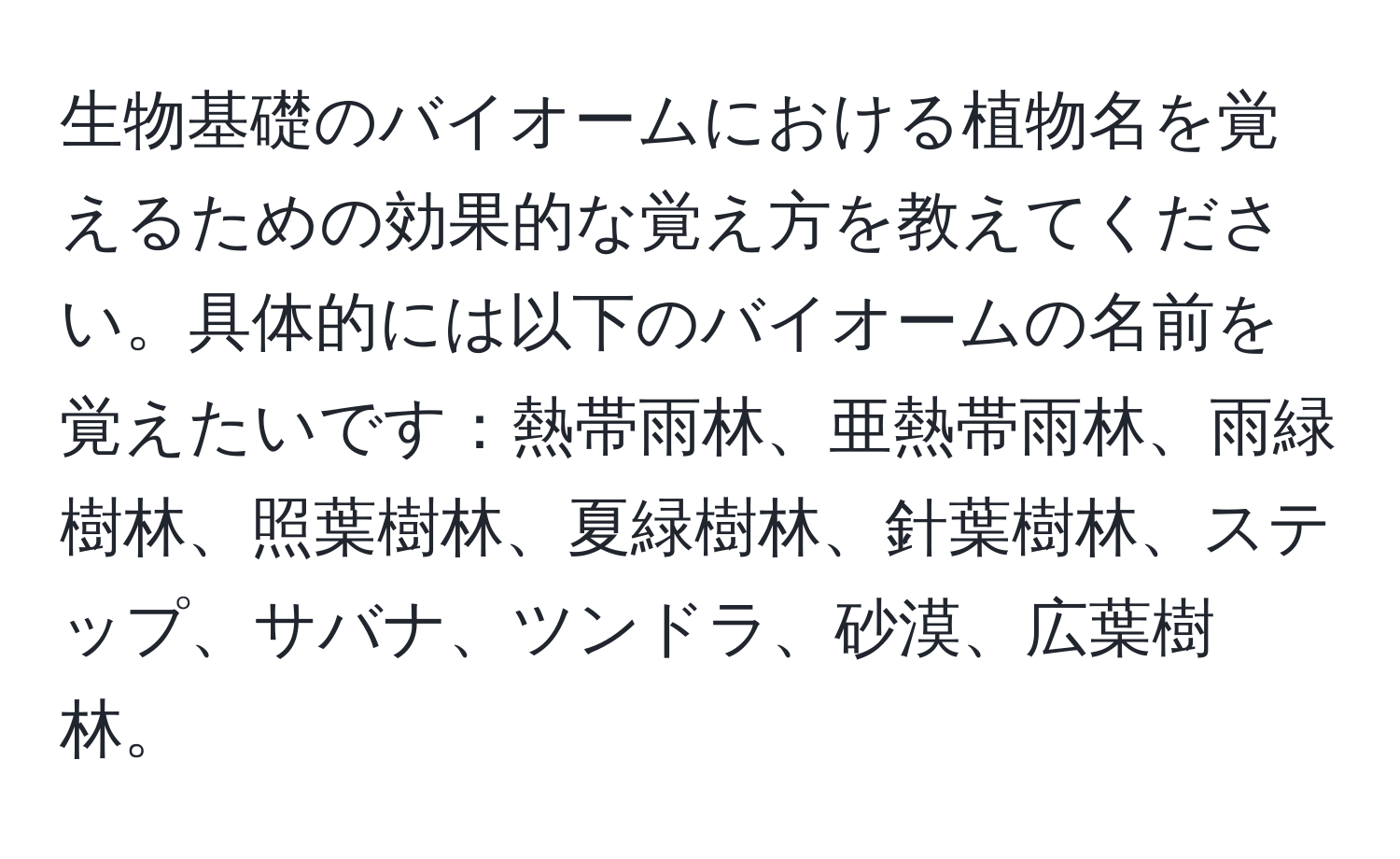 生物基礎のバイオームにおける植物名を覚えるための効果的な覚え方を教えてください。具体的には以下のバイオームの名前を覚えたいです：熱帯雨林、亜熱帯雨林、雨緑樹林、照葉樹林、夏緑樹林、針葉樹林、ステップ、サバナ、ツンドラ、砂漠、広葉樹林。