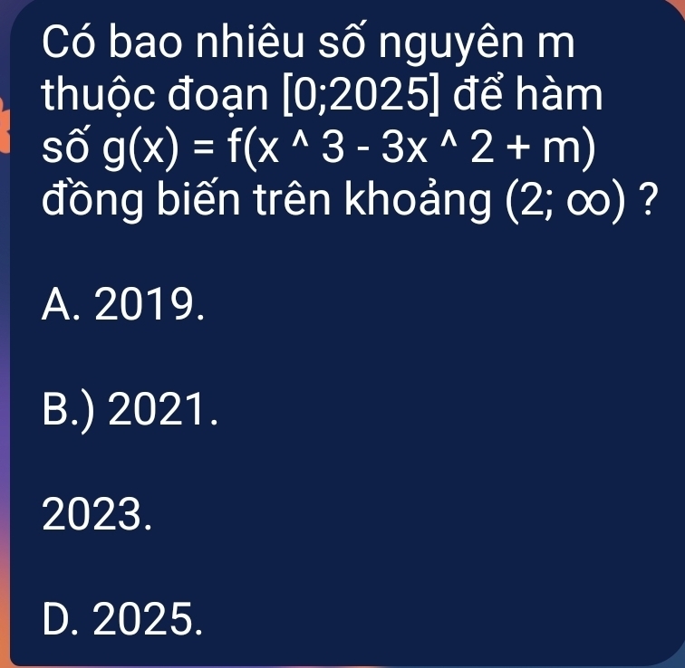 Có bao nhiêu số nguyên m
thuộc đoạn [0;2025] để hàm
số g(x)=f(x^(wedge)3-3x^(wedge)2+m)
đồng biến trên khoảng (2;∈fty ) ?
A. 2019.
B.) 2021.
2023.
D. 2025.