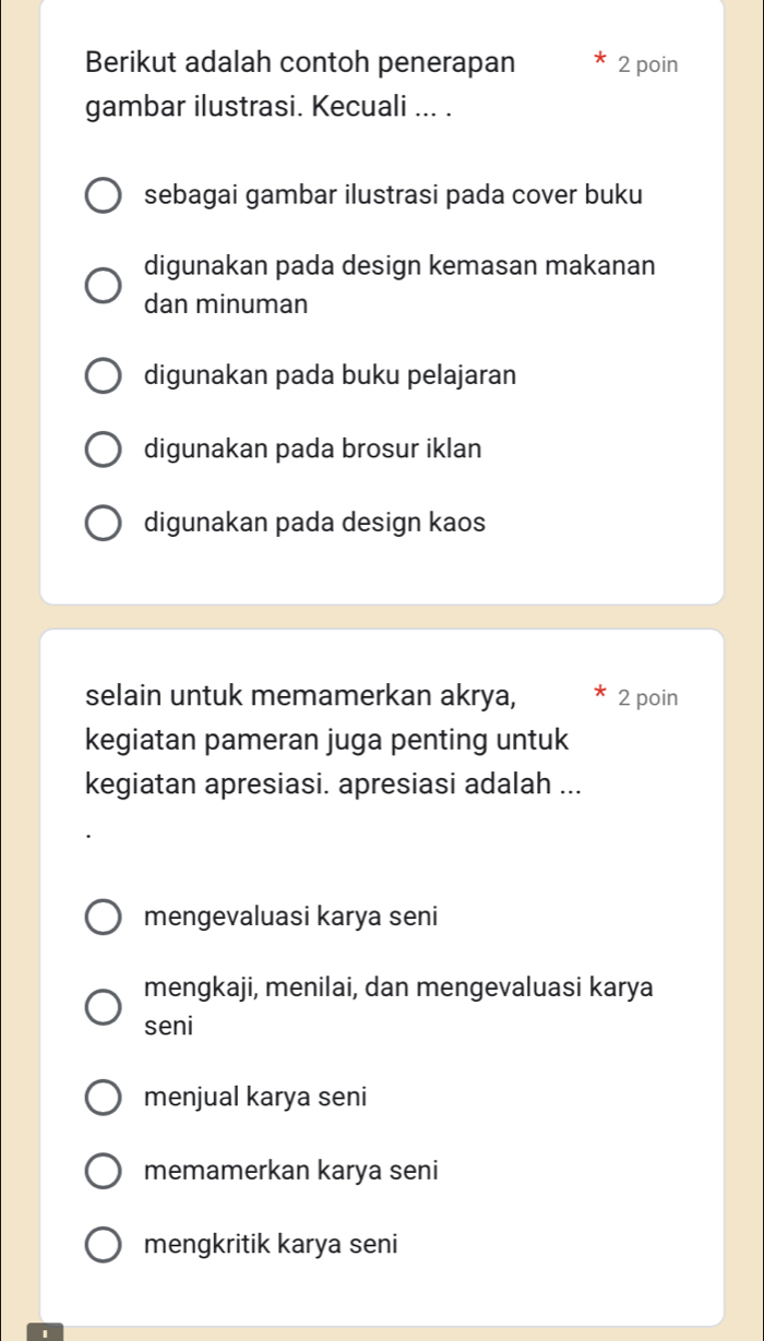 Berikut adalah contoh penerapan 2 poin
gambar ilustrasi. Kecuali ... .
sebagai gambar ilustrasi pada cover buku
digunakan pada design kemasan makanan
dan minuman
digunakan pada buku pelajaran
digunakan pada brosur iklan
digunakan pada design kaos
selain untuk memamerkan akrya, 2 poin
kegiatan pameran juga penting untuk
kegiatan apresiasi. apresiasi adalah ...
mengevaluasi karya seni
mengkaji, menilai, dan mengevaluasi karya
seni
menjual karya seni
memamerkan karya seni
mengkritik karya seni