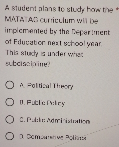 A student plans to study how the *
MATATAG curriculum will be
implemented by the Department
of Education next school year.
This study is under what
subdiscipline?
A. Political Theory
B. Public Policy
C. Public Administration
D. Comparative Politics