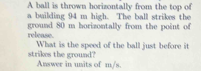 A ball is thrown horizontally from the top of 
a building 94 m high. The ball strikes the 
ground 80 m horizontally from the point of 
release. 
What is the speed of the ball just before it 
strikes the ground? 
Answer in units of m/s.