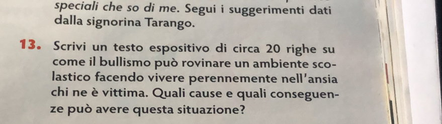 speciali che so di me. Segui i suggerimenti dati 
dalla signorina Tarango. 
13。 Scrivi un testo espositivo di circa 20 righe su 
come il bullismo può rovinare un ambiente sco- 
lastico facendo vivere perennemente nell’ansia 
chi ne è vittima. Quali cause e quali conseguen- 
ze può avere questa situazione?