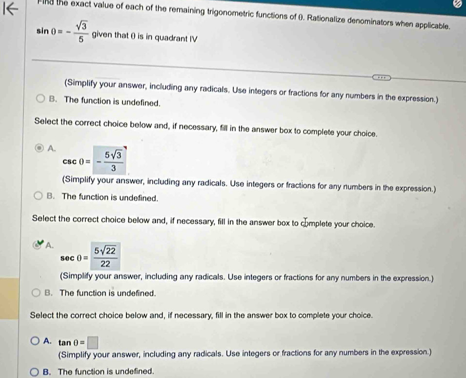 nd the exact value of each of the remaining trigonometric functions of θ. Rationalize denominators when applicable.
sin θ =- sqrt(3)/5  given that θ is in quadrant IV
(Simplify your answer, including any radicals. Use integers or fractions for any numbers in the expression.)
B. The function is undefined.
Select the correct choice below and, if necessary, fill in the answer box to complete your choice.
A. csc θ =- 5sqrt(3)/3 
(Simplify your answer, including any radicals. Use integers or fractions for any numbers in the expression.)
B. The function is undefined.
Select the correct choice below and, if necessary, fill in the answer box to complete your choice.
A. sec θ = 5sqrt(22)/22 
(Simplify your answer, including any radicals. Use integers or fractions for any numbers in the expression.)
B. The function is undefined.
Select the correct choice below and, if necessary, fill in the answer box to complete your choice.
A. tan θ =□
(Simplify your answer, including any radicals. Use integers or fractions for any numbers in the expression.)
B. The function is undefined.