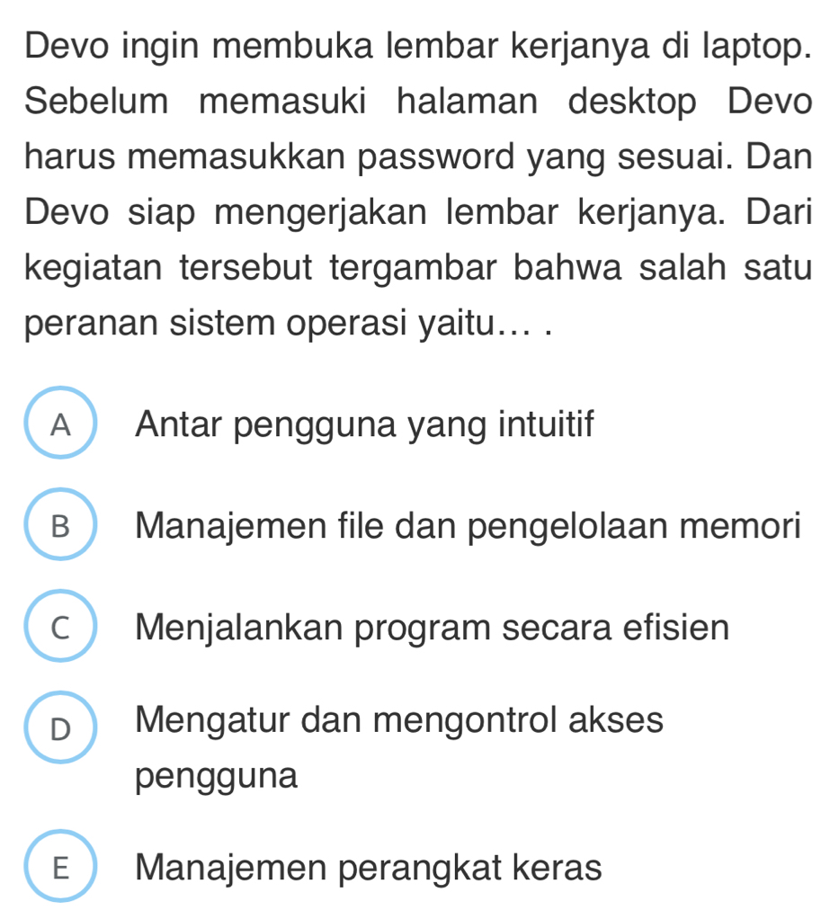 Devo ingin membuka lembar kerjanya di laptop.
Sebelum memasuki halaman desktop Devo
harus memasukkan password yang sesuai. Dan
Devo siap mengerjakan lembar kerjanya. Dari
kegiatan tersebut tergambar bahwa salah satu
peranan sistem operasi yaitu... .
A Antar pengguna yang intuitif
B  Manajemen file dan pengelolaan memori
C Menjalankan program secara efisien
D Mengatur dan mengontrol akses
pengguna
E Manajemen perangkat keras