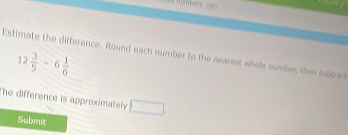 Estimate the difference. Round each number to the nearest whole number, then subtred
12 3/5 -6 1/6 
The difference is approximately □. 
Submit