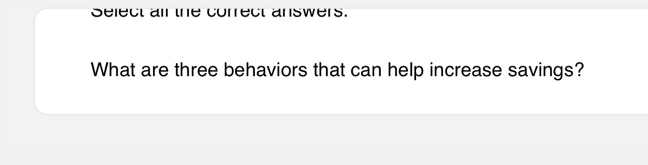 Select ail the correct answers. 
What are three behaviors that can help increase savings?