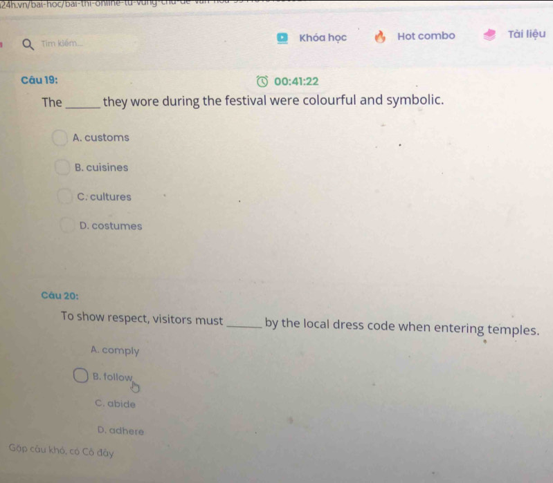 vn/bai-hoc/bai-thi-online-tu-vung-ch
Tim kiếm... Khóa học Hot combo Tài liệu
Câu 19: 00:41:22 
The _they wore during the festival were colourful and symbolic.
A. customs
B. cuisines
C. cultures
D. costumes
Câu 20:
To show respect, visitors must _by the local dress code when entering temples.
A. comply
B. follow
C. abide
D. adhere
Gặp câu khó, có Cô đây