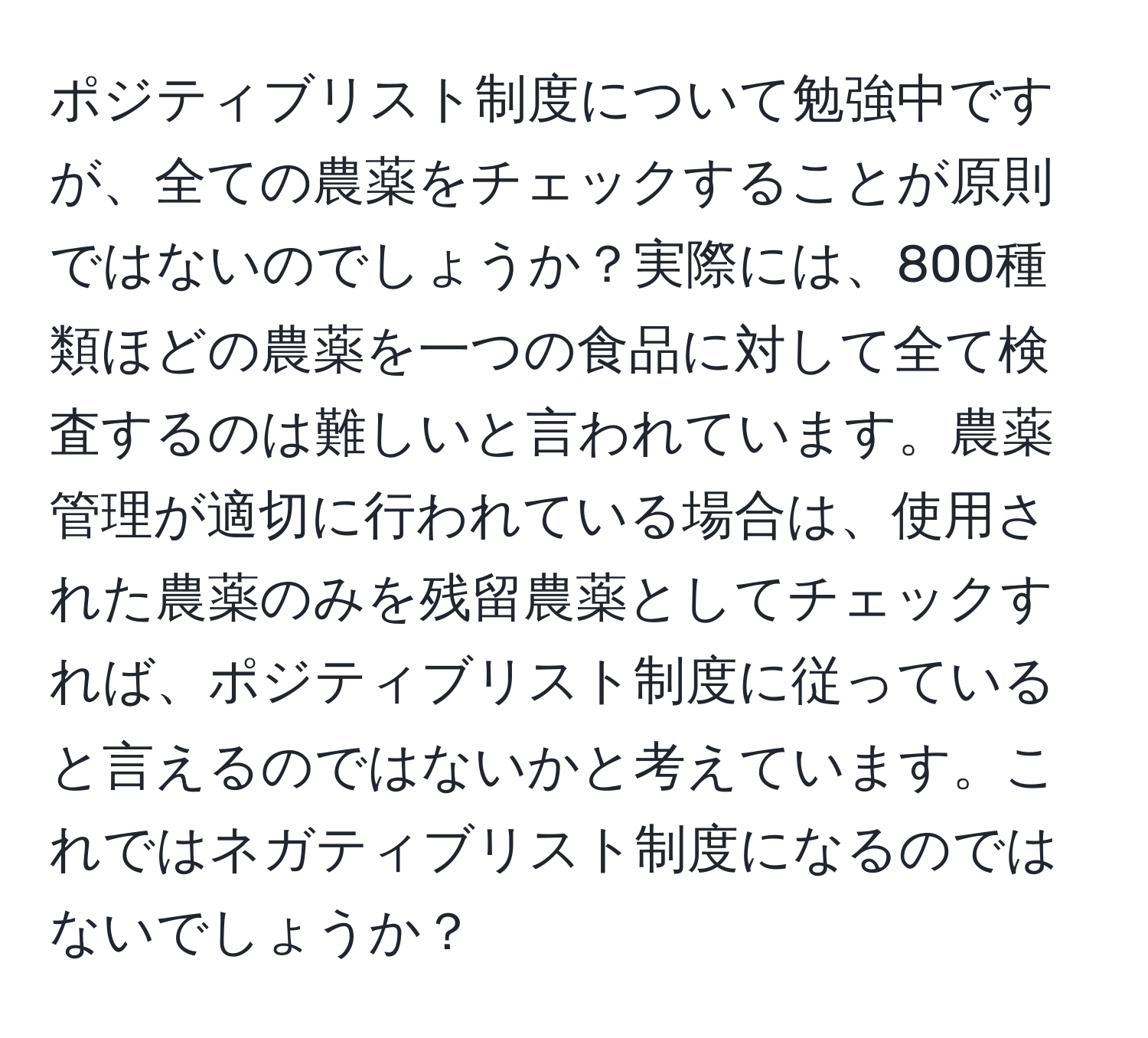 ポジティブリスト制度について勉強中ですが、全ての農薬をチェックすることが原則ではないのでしょうか？実際には、800種類ほどの農薬を一つの食品に対して全て検査するのは難しいと言われています。農薬管理が適切に行われている場合は、使用された農薬のみを残留農薬としてチェックすれば、ポジティブリスト制度に従っていると言えるのではないかと考えています。これではネガティブリスト制度になるのではないでしょうか？