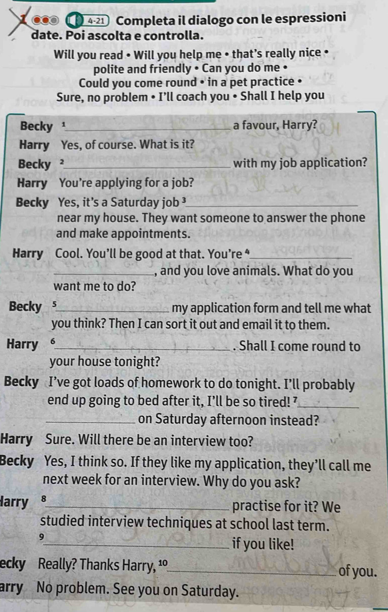 4-21 Completa il dialogo con le espressioni 
date. Poi ascolta e controlla. 
Will you read • Will you help me • that’s really nice • 
polite and friendly • Can you do me • 
Could you come round • in a pet practice • 
Sure, no problem • I’ll coach you • Shall I help you 
Becky ¹_ a favour, Harry? 
Harry Yes, of course. What is it? 
Becky ²_ with my job application? 
Harry You're applying for a job? 
Becky Yes, it’s a Saturday job ³_ 
near my house. They want someone to answer the phone 
and make appointments. 
Harry Cool. You’ll be good at that. You’re “_ 
_, and you love animals. What do you 
want me to do? 
Becky s_ my application form and tell me what 
you think? Then I can sort it out and email it to them. 
Harry 6_ . Shall I come round to 
your house tonight? 
Becky I’ve got loads of homework to do tonight. I’ll probably 
end up going to bed after it, I’ll be so tired!'_ 
_on Saturday afternoon instead? 
Harry Sure. Will there be an interview too? 
Becky Yes, I think so. If they like my application, they’ll call me 
next week for an interview. Why do you ask? 
Harry 8_ practise for it? We 
studied interview techniques at school last term. 
9 
_if you like! 
ecky Really? Thanks Harry, 1º_ of you. 
arry No problem. See you on Saturday.