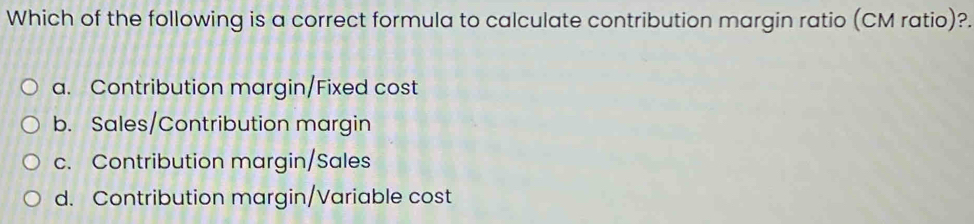 Which of the following is a correct formula to calculate contribution margin ratio (CM ratio)?.
a. Contribution margin/Fixed cost
b. Sales/Contribution margin
c. Contribution margin/Sales
d. Contribution margin/Variable cost