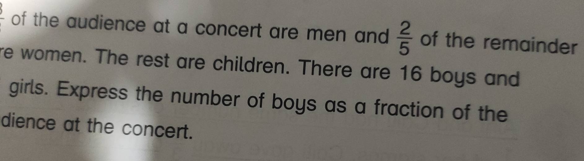 frac 5 of the audience at a concert are men and  2/5  of the remainder 
re women. The rest are children. There are 16 boys and 
girls. Express the number of boys as a fraction of the 
dience at the concert.