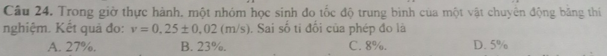 Trong giờ thực hành. một nhóm học sinh đo tốc độ trung bình của một vật chuyên động băng thí
nghiệm. Kết quả đo: v=0,25± 0,02(m/s). Sai số tỉ đối của phép đo là
A. 27%. B. 23%. C. 8%. D. 5%