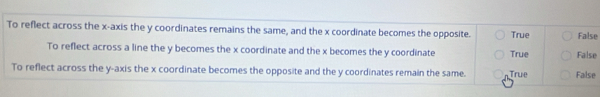 To reflect across the x-axis the y coordinates remains the same, and the x coordinate becomes the opposite. True False
To reflect across a line the y becomes the x coordinate and the x becomes the y coordinate True False
To reflect across the y-axis the x coordinate becomes the opposite and the y coordinates remain the same. True False