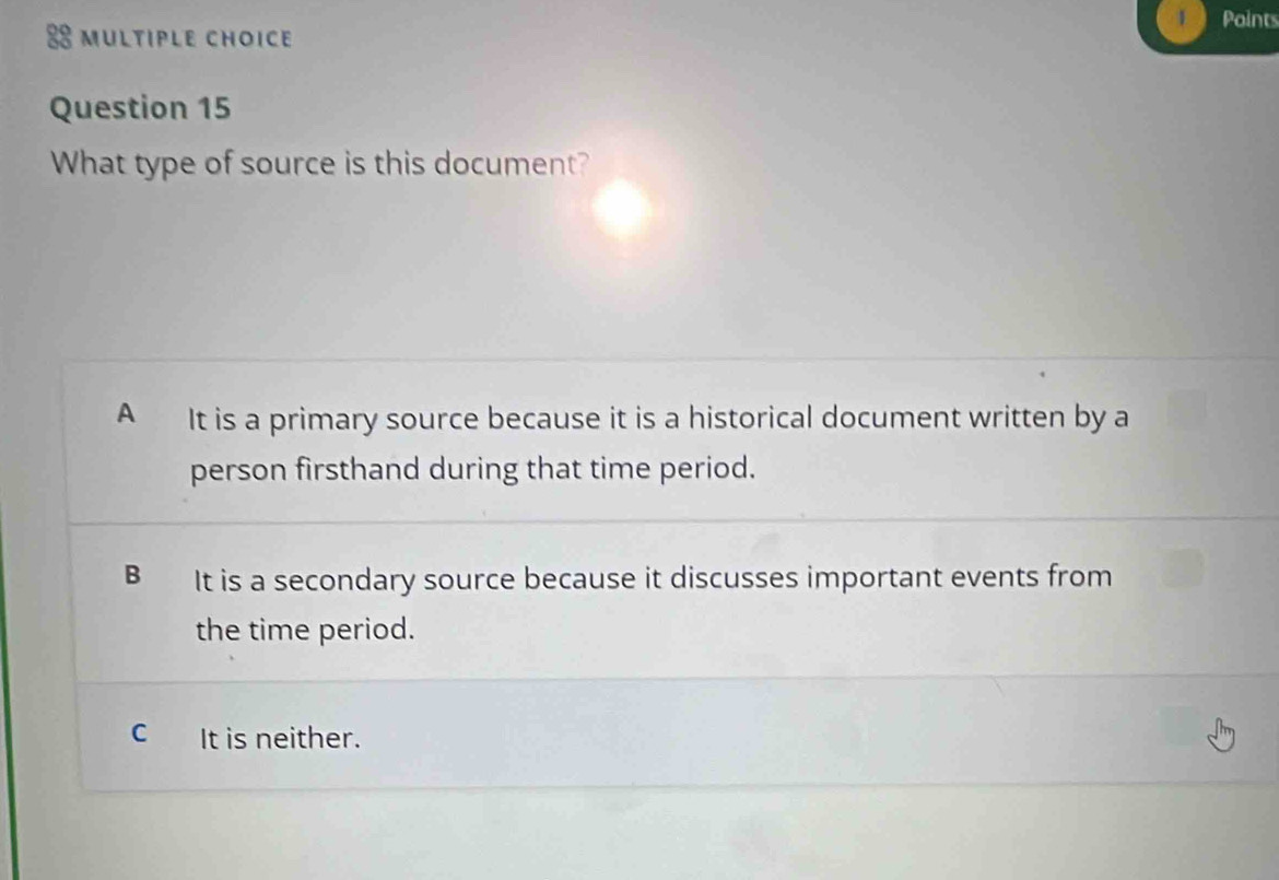 What type of source is this document?
A It is a primary source because it is a historical document written by a
person firsthand during that time period.
B It is a secondary source because it discusses important events from
the time period.
C It is neither.