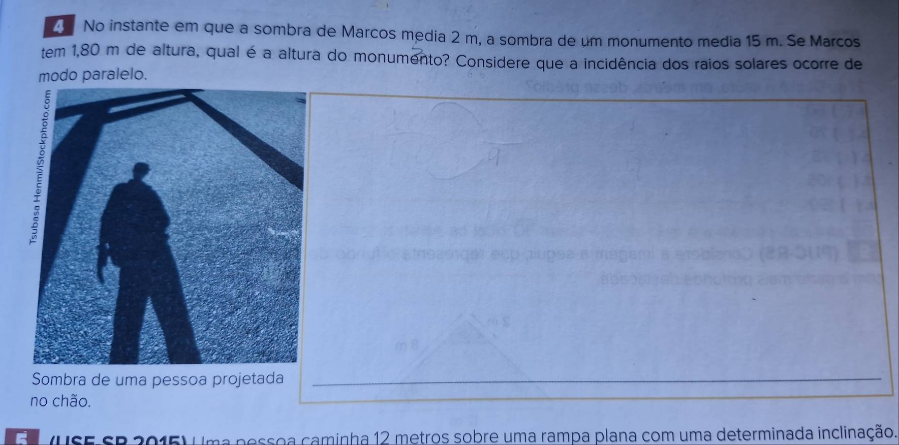 No instante em que a sombra de Marcos media 2 m, a sombra de um monumento media 15 m. Se Marcos 
tem 1,80 m de altura, qual é a altura do monumento? Considere que a incidência dos raios solares ocorre de 
modo paralelo. 
Sombra de uma pessoa projetada 
no chão. 
(USE SB 2015) Uma pessoa caminha 12 metros sobre uma rampa plana com uma determinada inclinação.