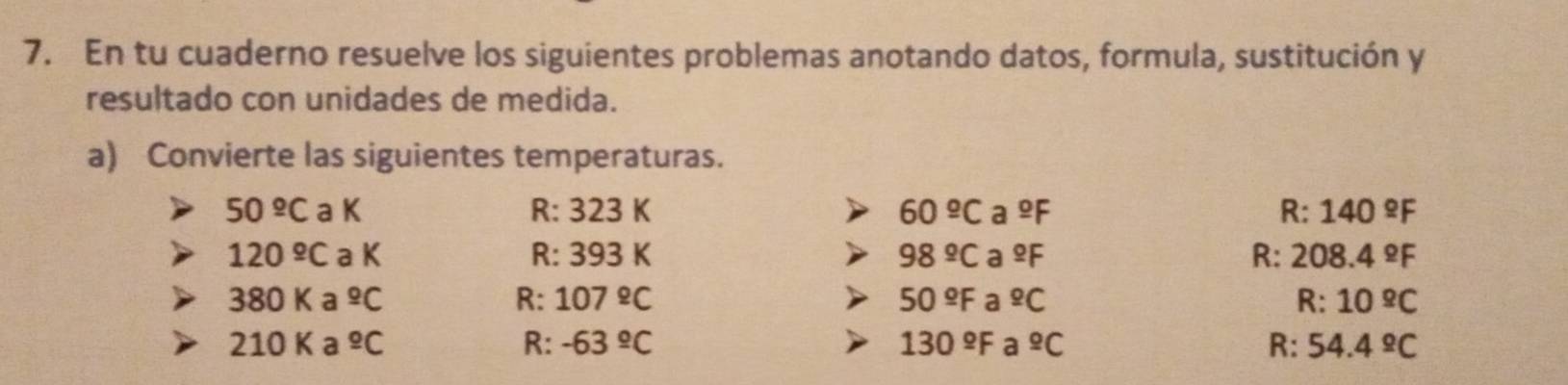 En tu cuaderno resuelve los siguientes problemas anotando datos, formula, sustitución y 
resultado con unidades de medida. 
a) Convierte las siguientes temperaturas.
50 ≌C a K R: 3 23 K 60^(_ o)Ca^(_ o)F R:140^(_ circ)F
120 ºC a K R: 393K
98^(_ circ)Ca^(_ circ)F
R:208.4°F
380 K a^(_ o)C R: 107°C 50^(_ circ)F a^(_ o)C R:10^(_ circ)C
210 K a^(_ o)C R: -63°C 130^(_ circ)F a^(_ o)C R: 54.4^(_ circ)C