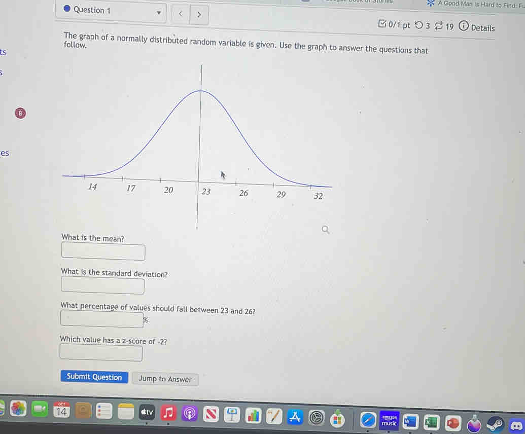 A Good Man Is Hard to Find: Fi 
Question 1 □ 0/1 pt つ 3 19 Details 
The graph of a normally distributed random variable is given. Use the graph to answer the questions that 
follow. 
ts 
es 
What is the mean? 
What is the standard deviation? 
What percentage of values should fall between 23 and 26?
%
Which value has a z-score of -2? 
Submit Question Jump to Answer 
14