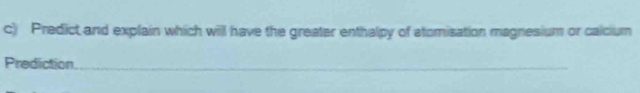 Predict and explain which will have the greater enthalpy of atomisation magnesium or calcium 
Prediction 
_