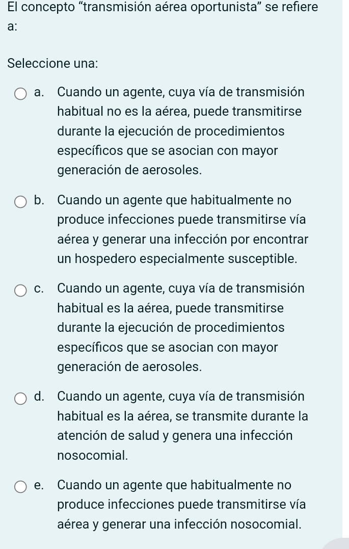 El concepto “transmisión aérea oportunista” se refiere
a:
Seleccione una:
a. Cuando un agente, cuya vía de transmisión
habitual no es la aérea, puede transmitirse
durante la ejecución de procedimientos
específicos que se asocian con mayor
generación de aerosoles.
b. Cuando un agente que habitualmente no
produce infecciones puede transmitirse vía
aérea y generar una infección por encontrar
un hospedero especialmente susceptible.
c. Cuando un agente, cuya vía de transmisión
habitual es la aérea, puede transmitirse
durante la ejecución de procedimientos
específicos que se asocian con mayor
generación de aerosoles.
d. Cuando un agente, cuya vía de transmisión
habitual es la aérea, se transmite durante la
atención de salud y genera una infección
nosocomial.
e. Cuando un agente que habitualmente no
produce infecciones puede transmitirse vía
aérea y generar una infección nosocomial.