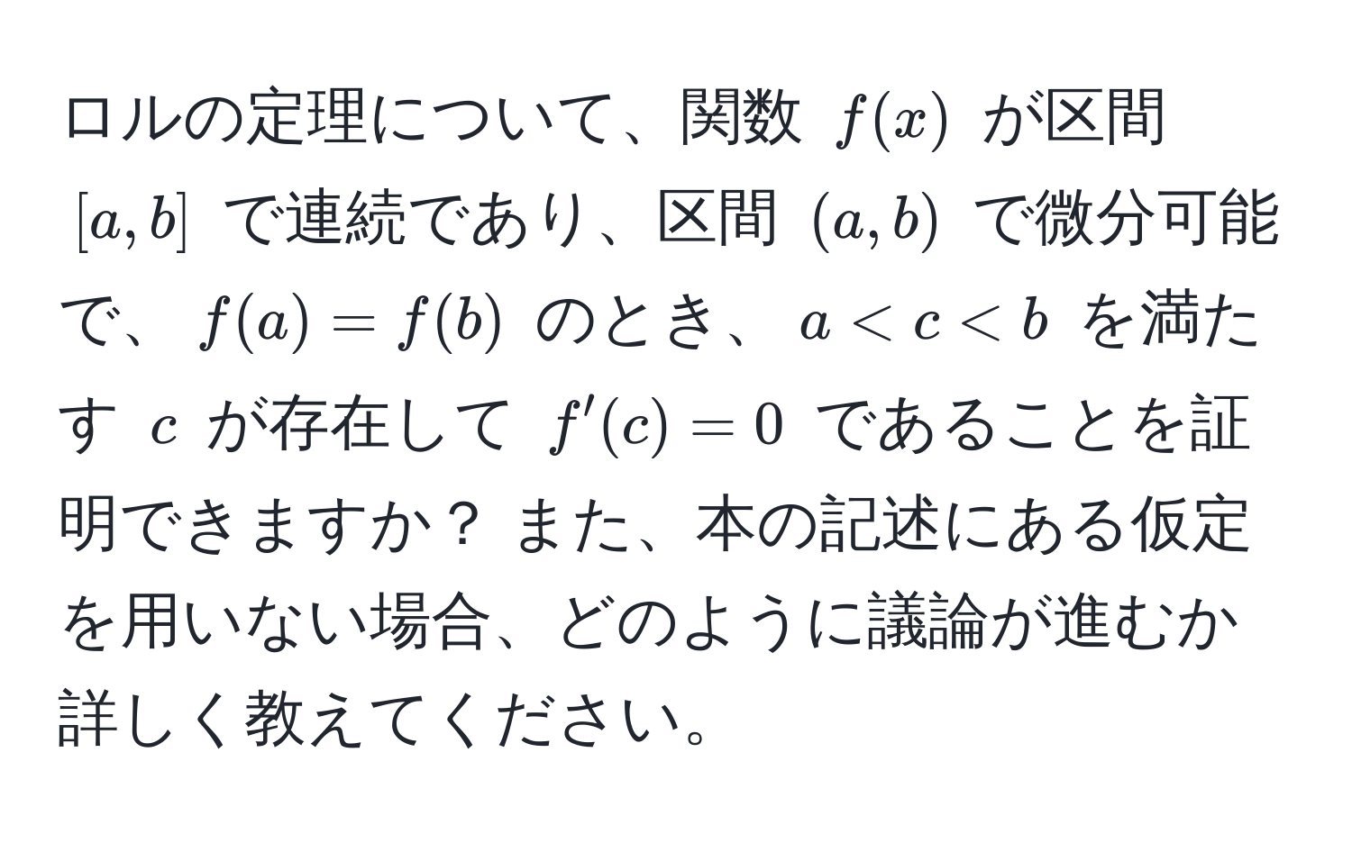 ロルの定理について、関数 $f(x)$ が区間 $[a, b]$ で連続であり、区間 $(a, b)$ で微分可能で、$f(a) = f(b)$ のとき、$a < c < b$ を満たす $c$ が存在して $f'(c) = 0$ であることを証明できますか？ また、本の記述にある仮定を用いない場合、どのように議論が進むか詳しく教えてください。