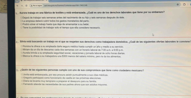 A No eegen sae rea gobum Esaren Contestar angs/7u8 -19452048
e Aurora trabaja en una fábrica de textiles y está embarazada. ¿Cuál es uno de los derechos laborales que tiene por su embarazo?
O Dejará de trabajar seis semanas antes del nacimiento de su hijo y seis semanas después de éste.
La empresa deberá cubrir todos los gastos monetarios del parto.
Podrá volver al trabajo hasta que deje de amamantar a su bebé.
e Tene la posibilidad de trabajar solo el tiempo que ella considere necesario.
2. Silvia está buscando un trabajo en el que se respeten sus derechos como trabajadora doméstica. ¿Cuál de las siguientes ofertas laborales le conviene?
ORomina le ofrece a su empleada darle seguro médico hasta cumplir un año y medio a su servicio. p. m
O Miriam da un día de descanso cada dos semanas con un horario laboral de 7:00 am. a 9:00
(Aurella brinda a su empleada seguridad social, vacaciones y jomada laboral de ocho horas diarias.
O Blanca le ofrece a su trabajadora una $300 menos del salario mínimo, pero le da los alimentos.
e pQuién de las siguientes personas cumple con uno de sus compromisos que tiene como ciudadano mexicano?
Odovita está enterazada, por eso procura asistr puntualmente a sus citas médicas.
O Gregorío participará como funcionario de casilla en las próximas elecciones.
Diara se levanta muy temprano a preçarar el desayuno para su famila.
O Fernando aende las necesidades de sus padres ahora que son adutos mayores.