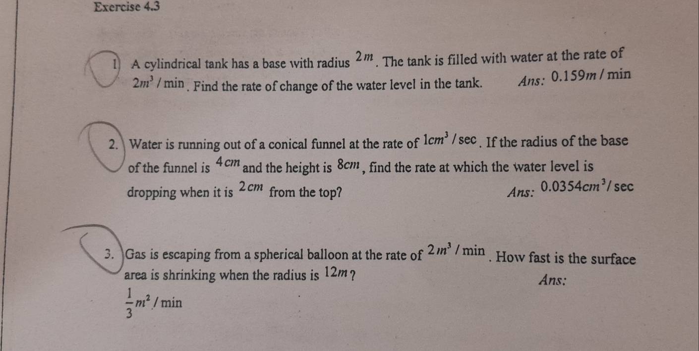 A cylindrical tank has a base with radius 2m. The tank is filled with water at the rate of
2m^3/min. Find the rate of change of the water level in the tank. Ans: 0.159m /min
2. Water is running out of a conical funnel at the rate of 1cm^3/sec. If the radius of the base 
of the funnel is 4cm and the height is 8cm , find the rate at which the water level is 
dropping when it is 2cm from the top? Ans: 0.0354cm^3/ sec
3. Gas is escaping from a spherical balloon at the rate of 2m^3/min. How fast is the surface 
area is shrinking when the radius is 12m ? Ans:
 1/3 m^2/min