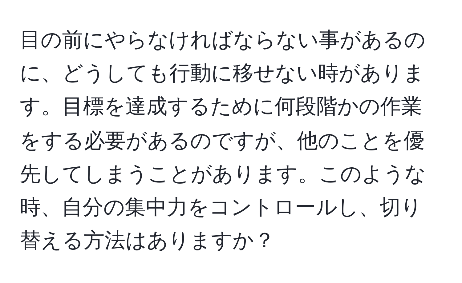 目の前にやらなければならない事があるのに、どうしても行動に移せない時があります。目標を達成するために何段階かの作業をする必要があるのですが、他のことを優先してしまうことがあります。このような時、自分の集中力をコントロールし、切り替える方法はありますか？