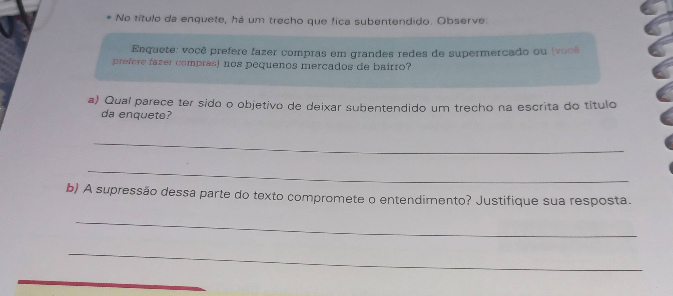 No título da enquete, há um trecho que fica subentendido. Observe: 
Enquete: você prefere fazer compras em grandes redes de supermercado ou ( voê 
prefere fazer compras] nos pequenos mercados de bairro? 
a) Qual parece ter sido o objetivo de deixar subentendido um trecho na escrita do título 
da enquete? 
_ 
_ 
b) A supressão dessa parte do texto compromete o entendimento? Justifique sua resposta. 
_ 
_