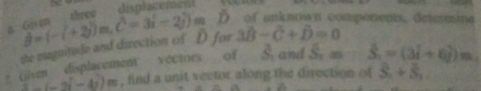 Gen three displacement D of unknown comporents. determina 
the magnitude and direction of D for hat B=(-i+2j)m, hat C=3i-2j)m 3hat B+D=0
2 civent displacement vectors of S. and S_1= S_1=(3i+6j)m_1
∴ (-2i-4j)m , find a unit vector along the direction of S_n+S_n