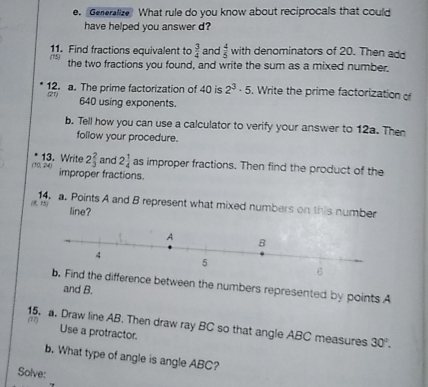 Generalize What rule do you know about reciprocals that could 
have helped you answer d? 
11. Find fractions equivalent to  3/4  and  4/5  with denominators of 20. Then add 
(15) the two fractions you found, and write the sum as a mixed number. 
12. a. The prime factorization of 40 is 2^3· 5 Write the prime factorization o 
(21) 
640 using exponents. 
b. Tell how you can use a calculator to verify your answer to 12a. Then 
follow your procedure. 
13. Write 
, 24, 2 2/3  and 2 1/4  as improper fractions. Then find the product of the 
improper fractions. 
(8 5) 14. a. Points A and B represent what mixed numbers on this number 
line? 
fference between the numbers represented by points A
and B. 
15. a. Draw line AB. Then draw ray BC so that angle ABC measures 30°. 
Use a protractor. 
b. What type of angle is angle ABC? 
Solve: