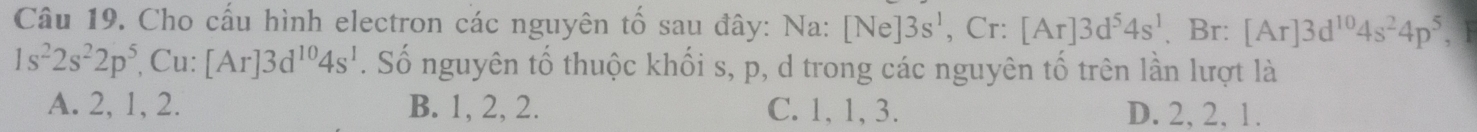 Cho cấu hình electron các nguyên tố sau đây: Na: [Ne]3s^1 Cr: [Ar]3d^54s^1 、 Br: [Ar]3d^(10)4s^24p^5,
1s^22s^22p^5 , Cu: [Ar]3d^(10)4s^1. Số nguyên tố thuộc khối s, p, d trong các nguyên tố trên lần lượt là
A. 2, 1, 2. B. 1, 2, 2. C. 1, 1, 3. D. 2, 2, 1.