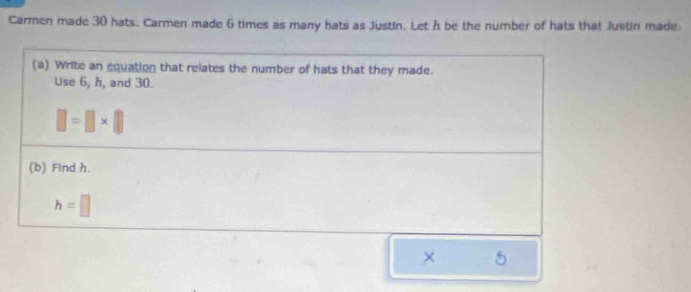 Carmen made 30 hats. Carmen made 6 times as many hats as Justín. Let h be the number of hats that Justin made. 
(a) Write an equation that relates the number of hats that they made. 
Use 6, h, and 30.
□ =□ * □
(b) Find h.
h=□
× 5