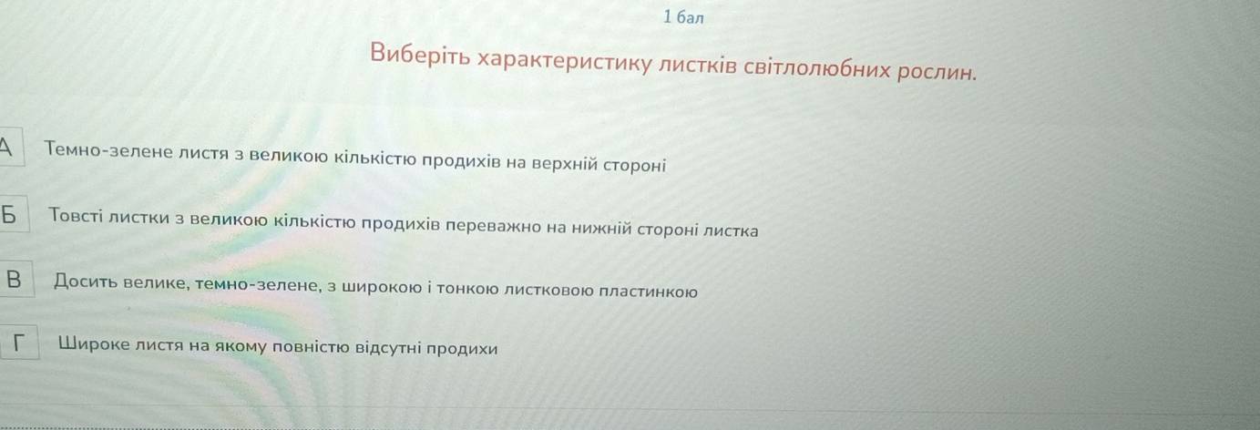 1 6an 
Виберίть характеристику листків світлолюбних рослин. 
 Темногзелене листя з великою кількісτюо πродихίвна верхнίйδстороні 
6 Τовсті листки з великою кількісτю πродихів πереважно на нижній стороні листка 
B Досить великее темно-зелене, з широкою і тонкою листковою πластинкою 
Широке листя на якому повнісΤю відсутні πродихи