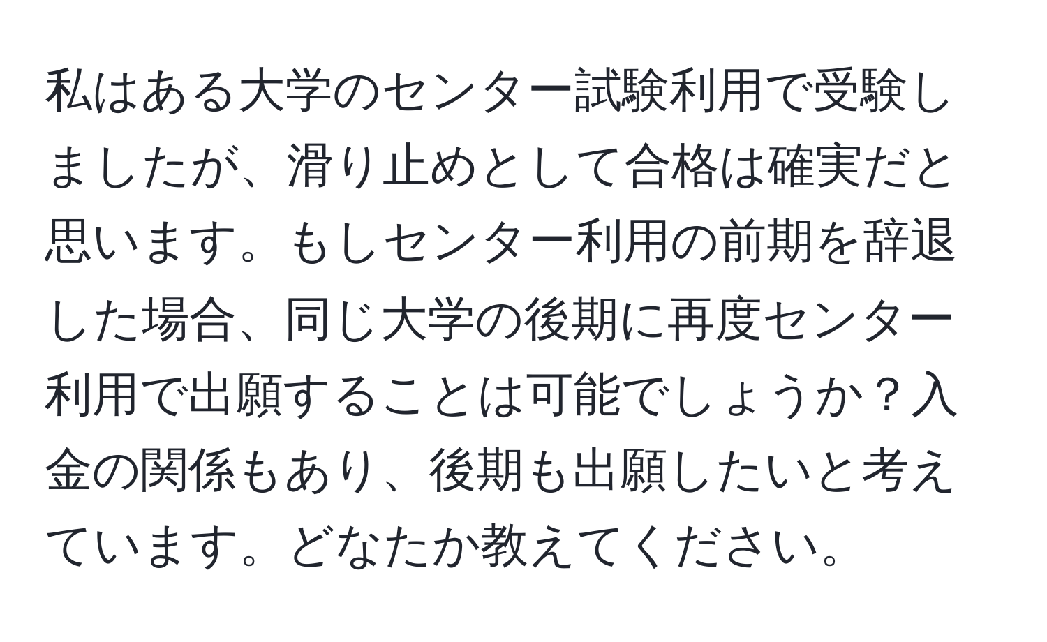 私はある大学のセンター試験利用で受験しましたが、滑り止めとして合格は確実だと思います。もしセンター利用の前期を辞退した場合、同じ大学の後期に再度センター利用で出願することは可能でしょうか？入金の関係もあり、後期も出願したいと考えています。どなたか教えてください。