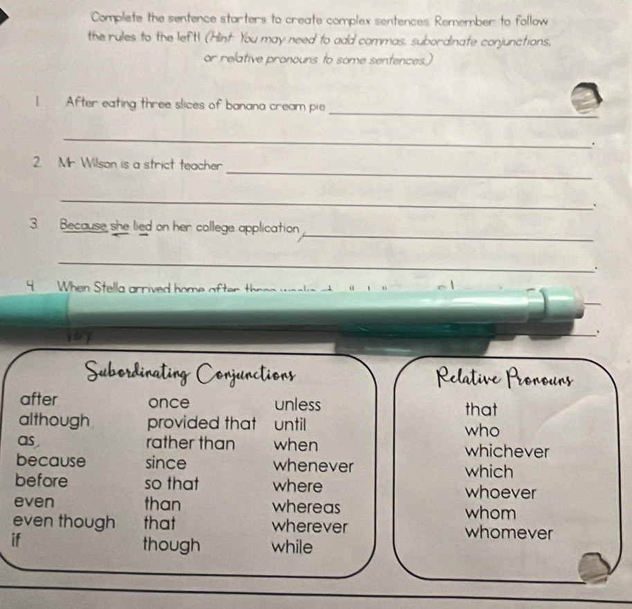 Complete the sentence starters to create complex sentences. Remember to follow
the rules to the left! (Hint You may need to add commas, subordinate conjunctions,
or relative pronouns to some sentences.)
_
1 After eating three slices of banana cream pie
_
.
_
2 Mr. Wilson is a strict teacher
_
.
_
3. Because she lied on her college application
_
4 When Stella arrived home after thren werks at 
、
after once unless that
although provided that until who
as rather than when whichever
because since whenever which
before so that where whoever
even than whereas whom
even though that wherever whomever
if
though while