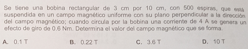 Se tiene una bobina rectangular de 3 cm por 10 cm, con 500 espiras, que está
suspendida en un campo magnético uniforme con su plano perpendicular a la dirección
del campo magnético; cuando circula por la bobina una corriente de 4 A se genera un
efecto de giro de 0.6 Nm. Determina el valor del campo magnético que se forma.
A. 0.1 T B. 0.22 T C. 3.6 T D. 10 T