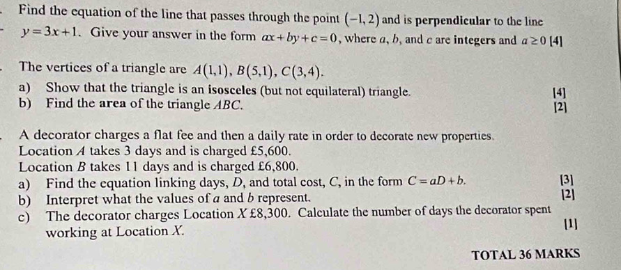 Find the equation of the line that passes through the point (-1,2) and is perpendicular to the line
y=3x+1. Give your answer in the form ax+by+c=0 , where a, b, and c are integers and a≥ 0 1 4] 
. The vertices of a triangle are A(1,1), B(5,1), C(3,4). 
a) Show that the triangle is an isosceles (but not equilateral) triangle. [4] 
b) Find the area of the triangle ABC. [2] 
A decorator charges a flat fee and then a daily rate in order to decorate new properties. 
Location A takes 3 days and is charged £5,600. 
Location B takes 1 1 days and is charged £6,800. 
a) Find the equation linking days, D, and total cost, C, in the form C=aD+b. [3] 
b) Interpret what the values of a and b represent. [2] 
c) The decorator charges Location X£8,300. Calculate the number of days the decorator spent 
[1] 
working at Location X. 
TOTAL 36 MARKS